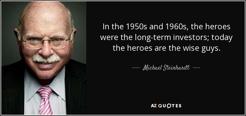 In the 1950s and 1960s, the heroes were the long-term investors; today the heroes are the wise guys. - Michael Steinhardt