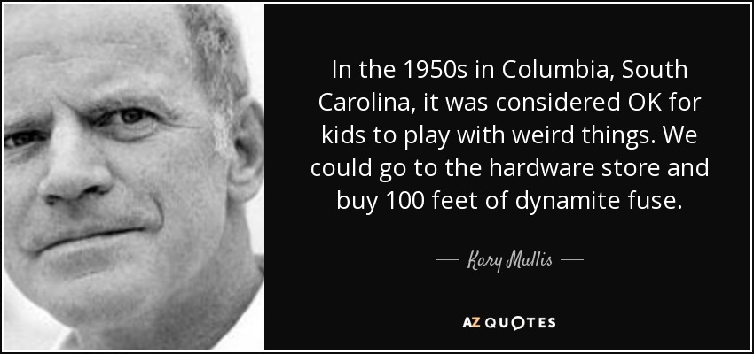 In the 1950s in Columbia, South Carolina, it was considered OK for kids to play with weird things. We could go to the hardware store and buy 100 feet of dynamite fuse. - Kary Mullis