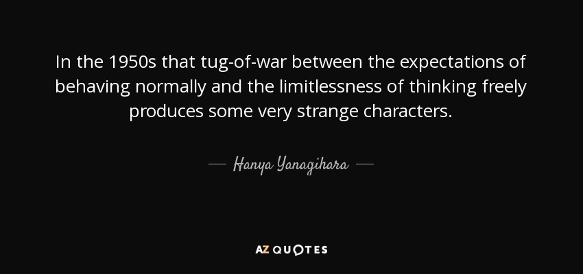 In the 1950s that tug-of-war between the expectations of behaving normally and the limitlessness of thinking freely produces some very strange characters. - Hanya Yanagihara