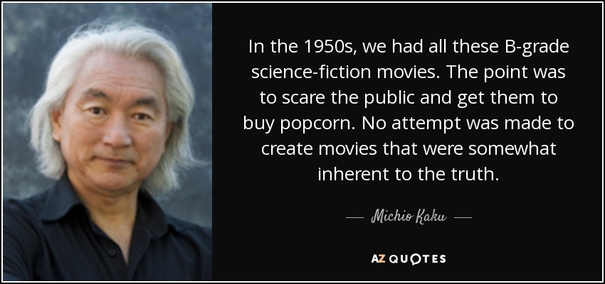 In the 1950s, we had all these B-grade science-fiction movies. The point was to scare the public and get them to buy popcorn. No attempt was made to create movies that were somewhat inherent to the truth. - Michio Kaku