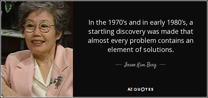 In the 1970's and in early 1980's, a startling discovery was made that almost every problem contains an element of solutions. - Insoo Kim Berg
