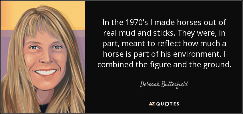 In the 1970′s I made horses out of real mud and sticks. They were, in part, meant to reflect how much a horse is part of his environment. I combined the figure and the ground. - Deborah Butterfield