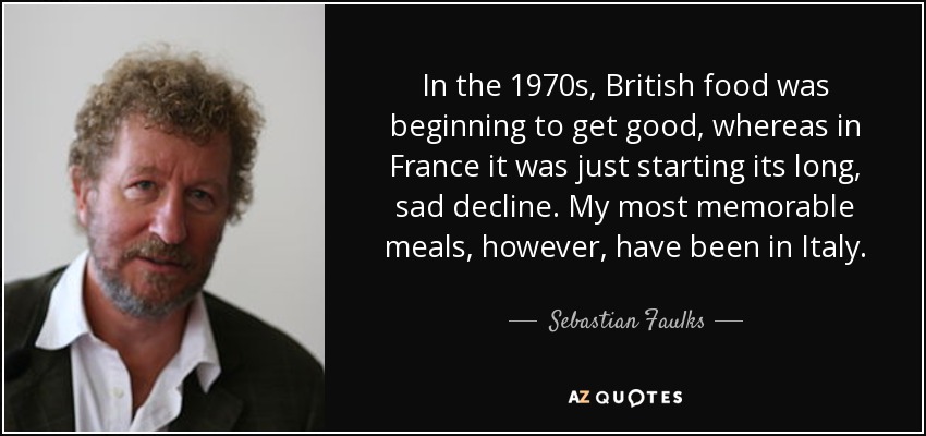 In the 1970s, British food was beginning to get good, whereas in France it was just starting its long, sad decline. My most memorable meals, however, have been in Italy. - Sebastian Faulks