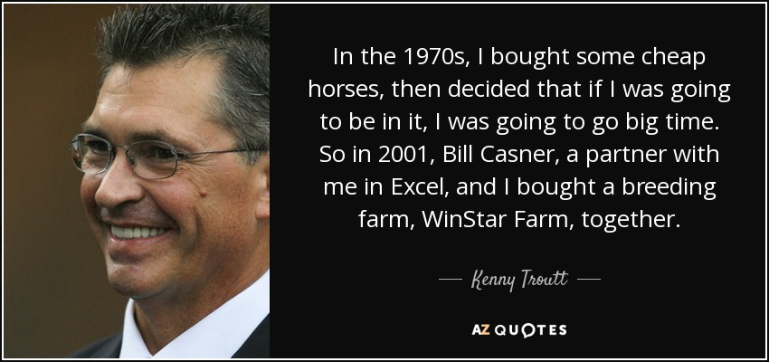 In the 1970s, I bought some cheap horses, then decided that if I was going to be in it, I was going to go big time. So in 2001, Bill Casner, a partner with me in Excel, and I bought a breeding farm, WinStar Farm, together. - Kenny Troutt