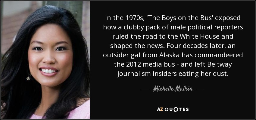 In the 1970s, 'The Boys on the Bus' exposed how a clubby pack of male political reporters ruled the road to the White House and shaped the news. Four decades later, an outsider gal from Alaska has commandeered the 2012 media bus - and left Beltway journalism insiders eating her dust. - Michelle Malkin