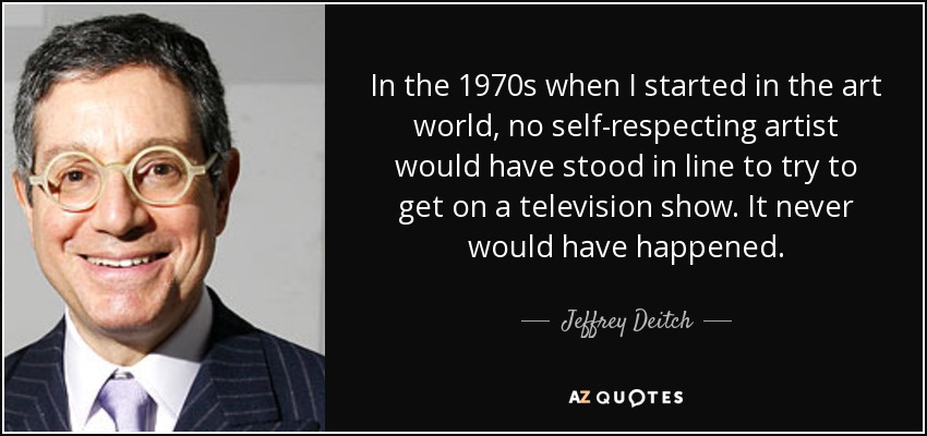 In the 1970s when I started in the art world, no self-respecting artist would have stood in line to try to get on a television show. It never would have happened. - Jeffrey Deitch