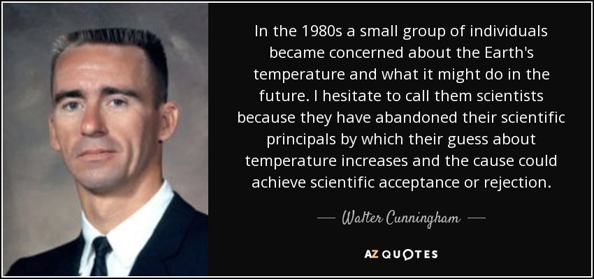 In the 1980s a small group of individuals became concerned about the Earth's temperature and what it might do in the future. I hesitate to call them scientists because they have abandoned their scientific principals by which their guess about temperature increases and the cause could achieve scientific acceptance or rejection. - Walter Cunningham
