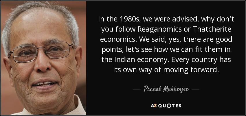 In the 1980s, we were advised, why don't you follow Reaganomics or Thatcherite economics. We said, yes, there are good points, let's see how we can fit them in the Indian economy. Every country has its own way of moving forward. - Pranab Mukherjee