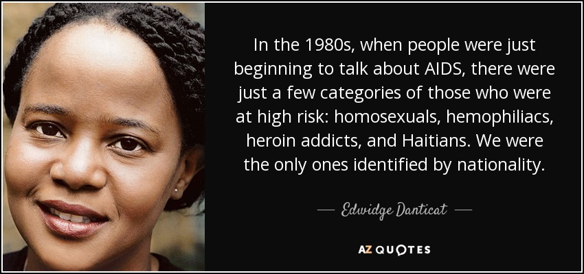 In the 1980s, when people were just beginning to talk about AIDS, there were just a few categories of those who were at high risk: homosexuals, hemophiliacs, heroin addicts, and Haitians. We were the only ones identified by nationality. - Edwidge Danticat