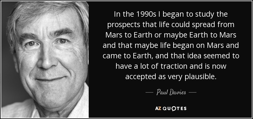 In the 1990s I began to study the prospects that life could spread from Mars to Earth or maybe Earth to Mars and that maybe life began on Mars and came to Earth, and that idea seemed to have a lot of traction and is now accepted as very plausible. - Paul Davies