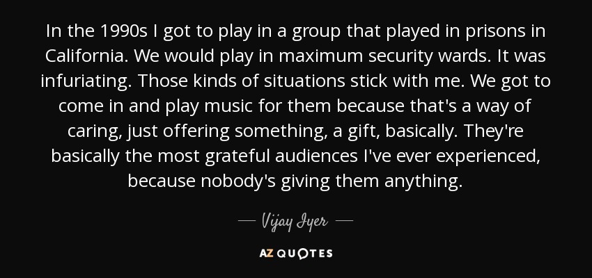 In the 1990s I got to play in a group that played in prisons in California. We would play in maximum security wards. It was infuriating. Those kinds of situations stick with me. We got to come in and play music for them because that's a way of caring, just offering something, a gift, basically. They're basically the most grateful audiences I've ever experienced, because nobody's giving them anything. - Vijay Iyer