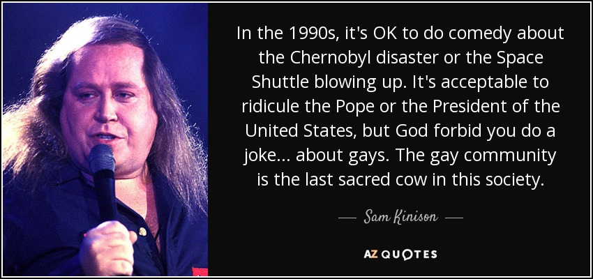 In the 1990s, it's OK to do comedy about the Chernobyl disaster or the Space Shuttle blowing up. It's acceptable to ridicule the Pope or the President of the United States, but God forbid you do a joke... about gays. The gay community is the last sacred cow in this society. - Sam Kinison