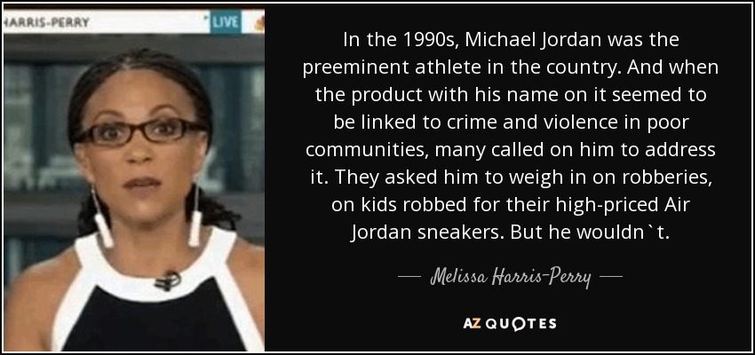 In the 1990s, Michael Jordan was the preeminent athlete in the country. And when the product with his name on it seemed to be linked to crime and violence in poor communities, many called on him to address it. They asked him to weigh in on robberies, on kids robbed for their high-priced Air Jordan sneakers. But he wouldn`t. - Melissa Harris-Perry