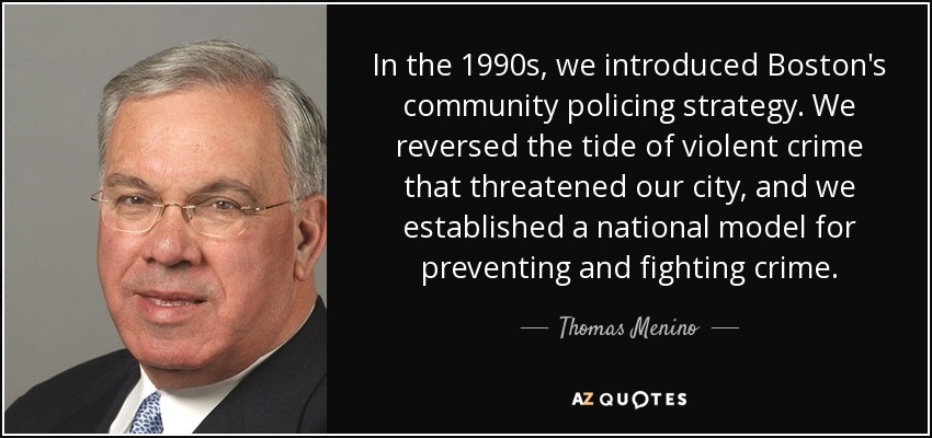 In the 1990s, we introduced Boston's community policing strategy. We reversed the tide of violent crime that threatened our city, and we established a national model for preventing and fighting crime. - Thomas Menino