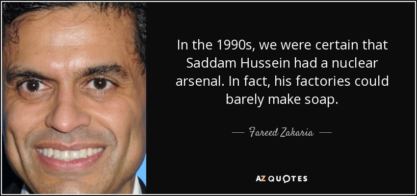 In the 1990s, we were certain that Saddam Hussein had a nuclear arsenal. In fact, his factories could barely make soap. - Fareed Zakaria