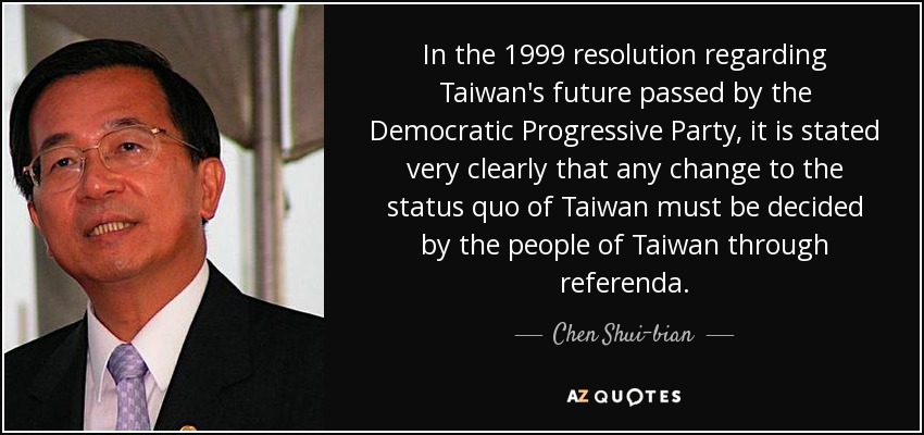 In the 1999 resolution regarding Taiwan's future passed by the Democratic Progressive Party, it is stated very clearly that any change to the status quo of Taiwan must be decided by the people of Taiwan through referenda. - Chen Shui-bian
