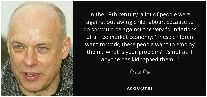 In the 19th century, a lot of people were against outlawing child labour, because to do so would be against the very foundations of a free market economy: 'These children want to work, these people want to employ them... what is your problem? It's not as if anyone has kidnapped them...' - Brian Eno