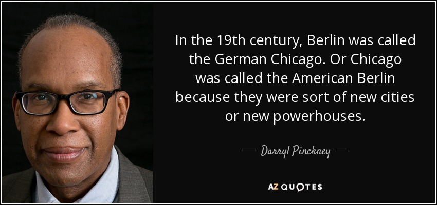 In the 19th century, Berlin was called the German Chicago. Or Chicago was called the American Berlin because they were sort of new cities or new powerhouses. - Darryl Pinckney