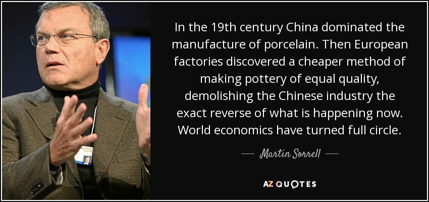 In the 19th century China dominated the manufacture of porcelain. Then European factories discovered a cheaper method of making pottery of equal quality, demolishing the Chinese industry the exact reverse of what is happening now. World economics have turned full circle. - Martin Sorrell