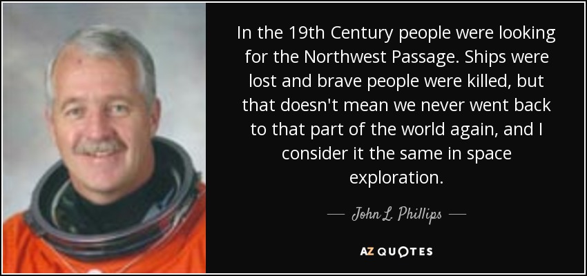In the 19th Century people were looking for the Northwest Passage. Ships were lost and brave people were killed, but that doesn't mean we never went back to that part of the world again, and I consider it the same in space exploration. - John L. Phillips