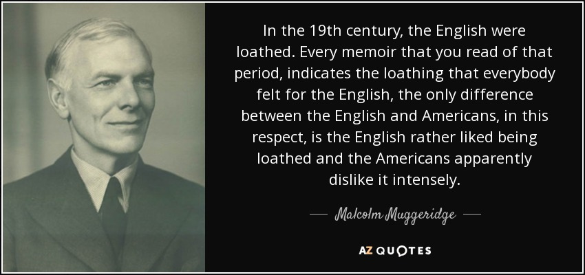 In the 19th century, the English were loathed. Every memoir that you read of that period, indicates the loathing that everybody felt for the English, the only difference between the English and Americans, in this respect, is the English rather liked being loathed and the Americans apparently dislike it intensely. - Malcolm Muggeridge