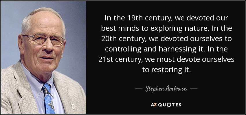 In the 19th century, we devoted our best minds to exploring nature. In the 20th century, we devoted ourselves to controlling and harnessing it. In the 21st century, we must devote ourselves to restoring it. - Stephen Ambrose
