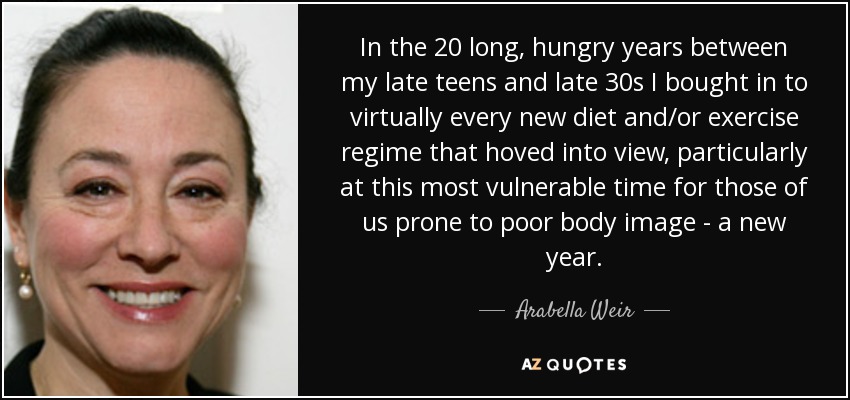 In the 20 long, hungry years between my late teens and late 30s I bought in to virtually every new diet and/or exercise regime that hoved into view, particularly at this most vulnerable time for those of us prone to poor body image - a new year. - Arabella Weir
