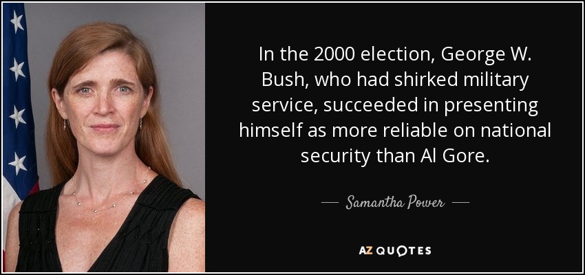 In the 2000 election, George W. Bush, who had shirked military service, succeeded in presenting himself as more reliable on national security than Al Gore. - Samantha Power