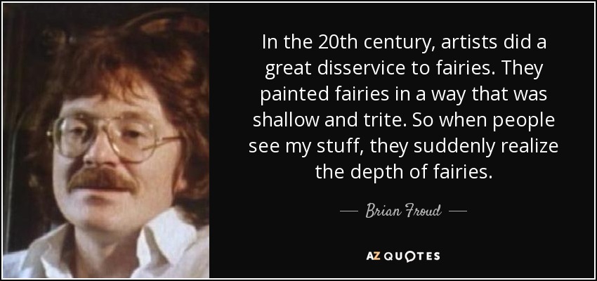 In the 20th century, artists did a great disservice to fairies. They painted fairies in a way that was shallow and trite. So when people see my stuff, they suddenly realize the depth of fairies. - Brian Froud