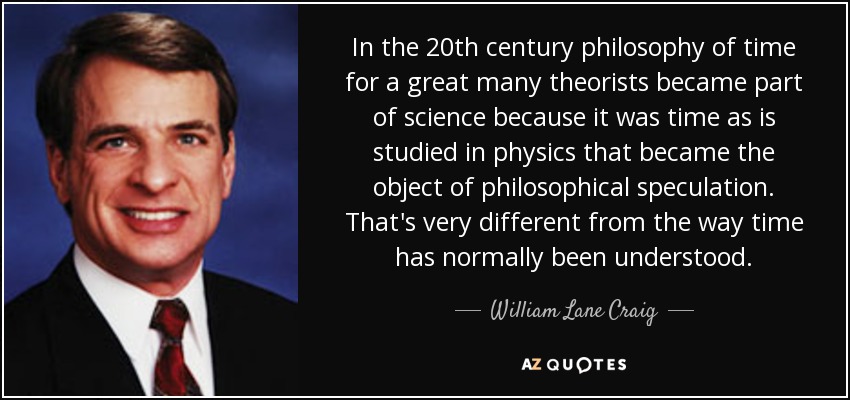 In the 20th century philosophy of time for a great many theorists became part of science because it was time as is studied in physics that became the object of philosophical speculation. That's very different from the way time has normally been understood. - William Lane Craig