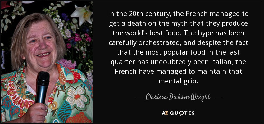 In the 20th century, the French managed to get a death on the myth that they produce the world's best food. The hype has been carefully orchestrated, and despite the fact that the most popular food in the last quarter has undoubtedly been Italian, the French have managed to maintain that mental grip. - Clarissa Dickson Wright