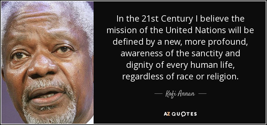 In the 21st Century I believe the mission of the United Nations will be defined by a new, more profound, awareness of the sanctity and dignity of every human life, regardless of race or religion. - Kofi Annan