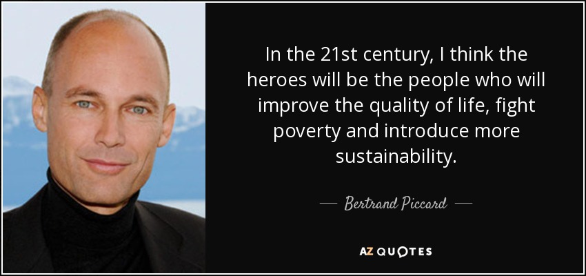 In the 21st century, I think the heroes will be the people who will improve the quality of life, fight poverty and introduce more sustainability. - Bertrand Piccard