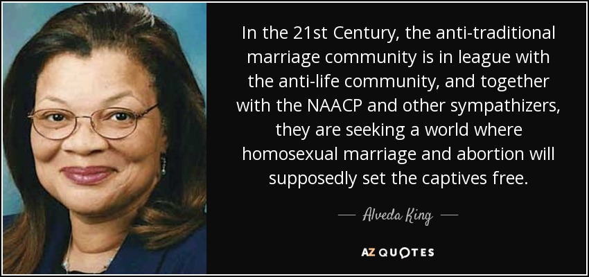 In the 21st Century, the anti-traditional marriage community is in league with the anti-life community, and together with the NAACP and other sympathizers, they are seeking a world where homosexual marriage and abortion will supposedly set the captives free. - Alveda King