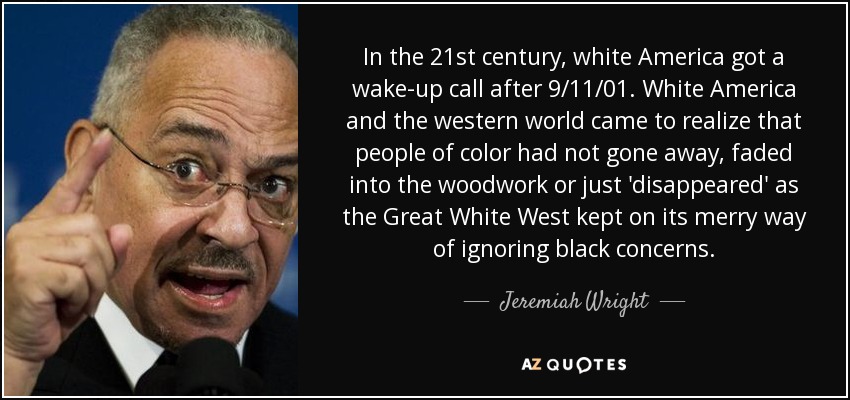 In the 21st century, white America got a wake-up call after 9/11/01. White America and the western world came to realize that people of color had not gone away, faded into the woodwork or just 'disappeared' as the Great White West kept on its merry way of ignoring black concerns. - Jeremiah Wright