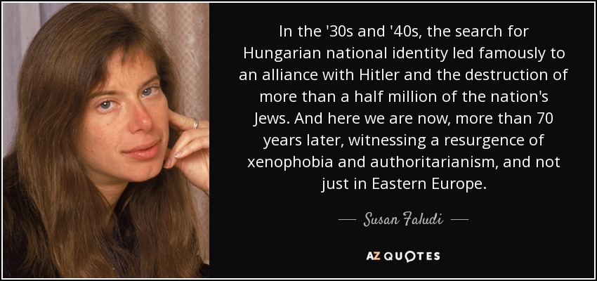 In the '30s and '40s, the search for Hungarian national identity led famously to an alliance with Hitler and the destruction of more than a half million of the nation's Jews. And here we are now, more than 70 years later, witnessing a resurgence of xenophobia and authoritarianism, and not just in Eastern Europe. - Susan Faludi