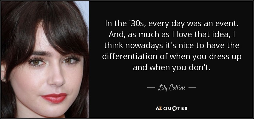 In the '30s, every day was an event. And, as much as I love that idea, I think nowadays it's nice to have the differentiation of when you dress up and when you don't. - Lily Collins