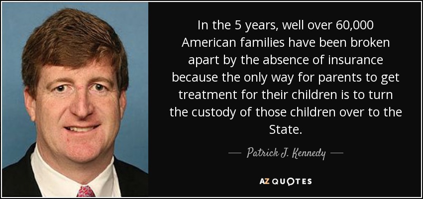 In the 5 years, well over 60,000 American families have been broken apart by the absence of insurance because the only way for parents to get treatment for their children is to turn the custody of those children over to the State. - Patrick J. Kennedy