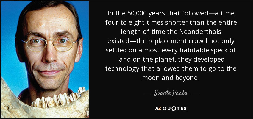 In the 50,000 years that followed—a time four to eight times shorter than the entire length of time the Neanderthals existed—the replacement crowd not only settled on almost every habitable speck of land on the planet, they developed technology that allowed them to go to the moon and beyond. - Svante Paabo