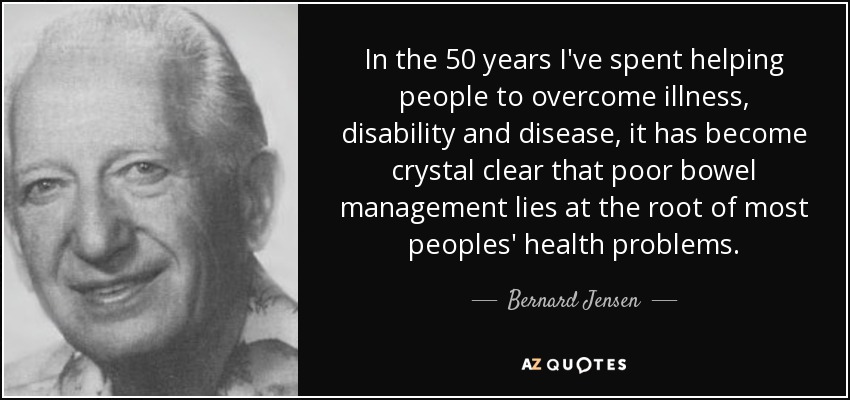 In the 50 years I've spent helping people to overcome illness, disability and disease, it has become crystal clear that poor bowel management lies at the root of most peoples' health problems. - Bernard Jensen