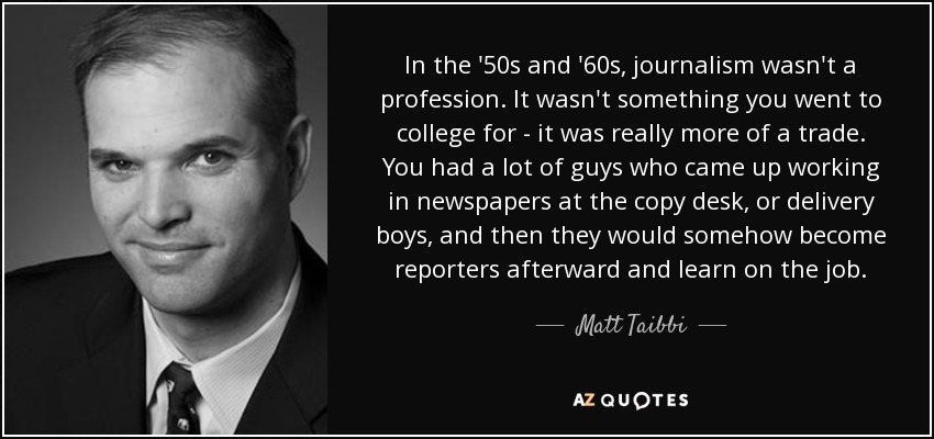 In the '50s and '60s, journalism wasn't a profession. It wasn't something you went to college for - it was really more of a trade. You had a lot of guys who came up working in newspapers at the copy desk, or delivery boys, and then they would somehow become reporters afterward and learn on the job. - Matt Taibbi