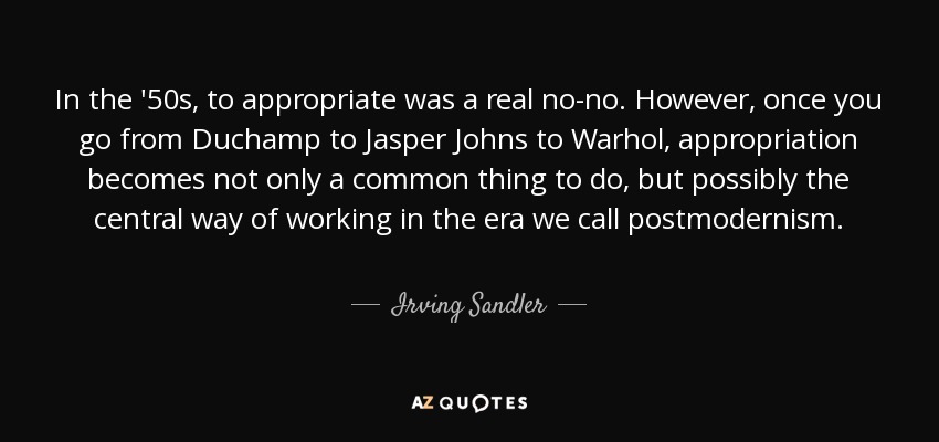 In the '50s, to appropriate was a real no-no. However, once you go from Duchamp to Jasper Johns to Warhol, appropriation becomes not only a common thing to do, but possibly the central way of working in the era we call postmodernism. - Irving Sandler