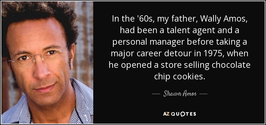 In the '60s, my father, Wally Amos, had been a talent agent and a personal manager before taking a major career detour in 1975, when he opened a store selling chocolate chip cookies. - Shawn Amos