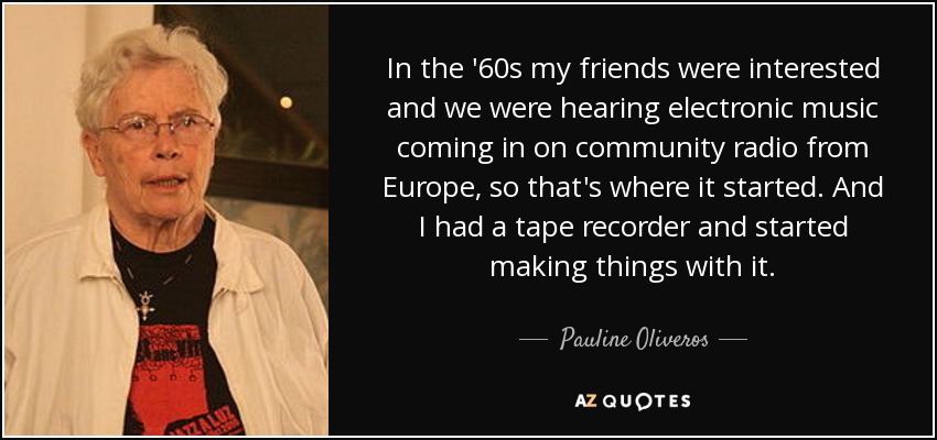 In the '60s my friends were interested and we were hearing electronic music coming in on community radio from Europe, so that's where it started. And I had a tape recorder and started making things with it. - Pauline Oliveros