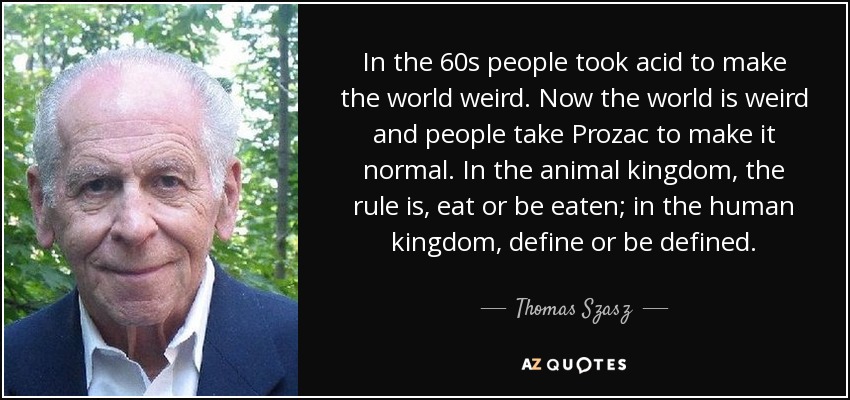 In the 60s people took acid to make the world weird. Now the world is weird and people take Prozac to make it normal. In the animal kingdom, the rule is, eat or be eaten; in the human kingdom, define or be defined. - Thomas Szasz
