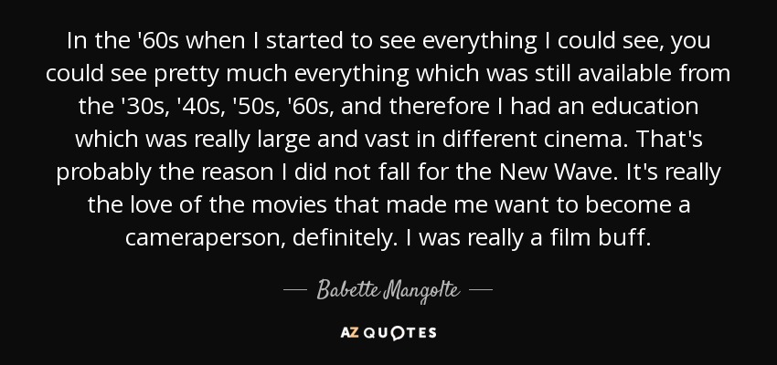 In the '60s when I started to see everything I could see, you could see pretty much everything which was still available from the '30s, '40s, '50s, '60s, and therefore I had an education which was really large and vast in different cinema. That's probably the reason I did not fall for the New Wave. It's really the love of the movies that made me want to become a cameraperson, definitely. I was really a film buff. - Babette Mangolte