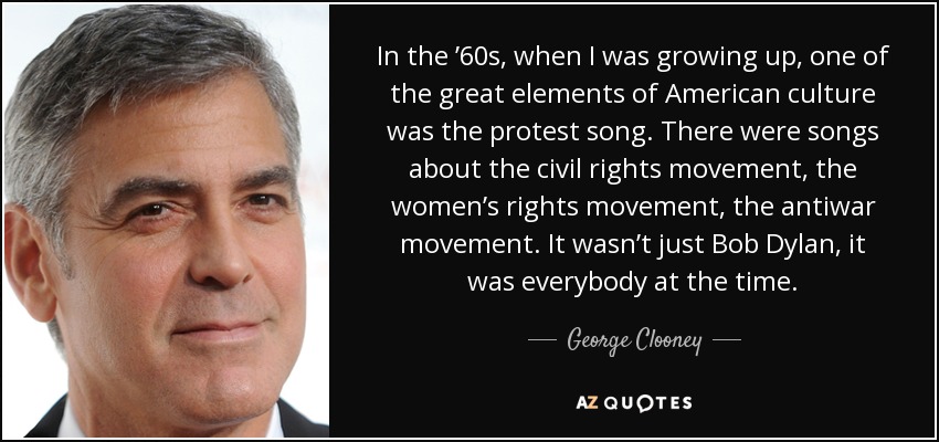 In the ’60s, when I was growing up, one of the great elements of American culture was the protest song. There were songs about the civil rights movement, the women’s rights movement, the antiwar movement. It wasn’t just Bob Dylan, it was everybody at the time. - George Clooney