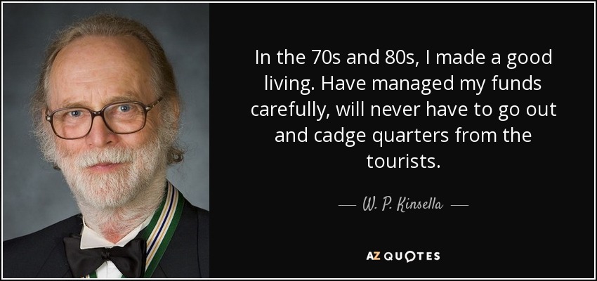 In the 70s and 80s, I made a good living. Have managed my funds carefully, will never have to go out and cadge quarters from the tourists. - W. P. Kinsella