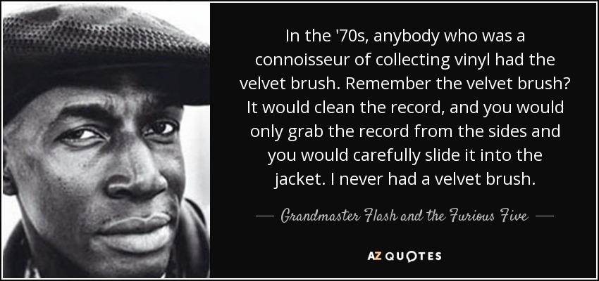 In the '70s, anybody who was a connoisseur of collecting vinyl had the velvet brush. Remember the velvet brush? It would clean the record, and you would only grab the record from the sides and you would carefully slide it into the jacket. I never had a velvet brush. - Grandmaster Flash and the Furious Five