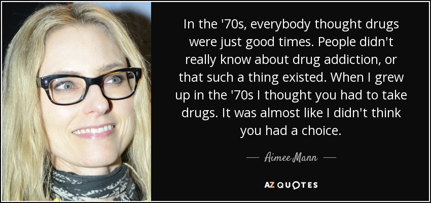 In the '70s, everybody thought drugs were just good times. People didn't really know about drug addiction, or that such a thing existed. When I grew up in the '70s I thought you had to take drugs. It was almost like I didn't think you had a choice. - Aimee Mann